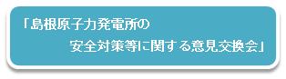 「島根原子力発電所の安全対策等に関する意見交換会」
