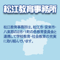 松江教育事務所：松江教育事務所は、松江市・安来市・八束郡の2市・1町の各教育委員会と連携して学校教育・社会教育の充実に取り組んでいます。