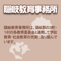 隠岐教育事務所：隠岐教育事務所は、隠岐郡の3町・1村の各教育委員会と連携して学校教育・社会教育の充実に取り組んでいます。