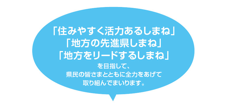 「住みやすく活力あるしまね」「地方の先進県しまね」「地方をリードするしまね」を目指して、県民の皆さまとともに全力をあげて取り組んでまいります。