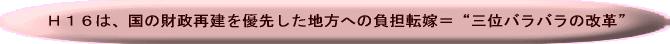 H16は、国の財政再建を優先した地方への負担転嫁＝”三位バラバラの改革”