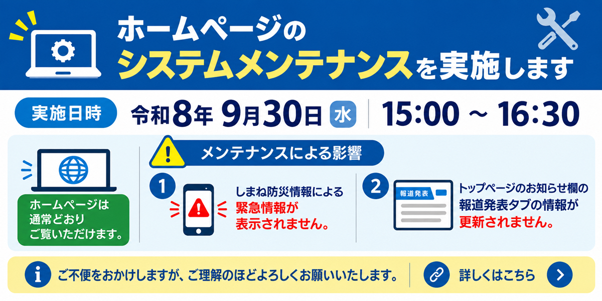 令和８年９月３０日水曜日の１５時から１６時３０分まで、本ホームページのメンテナンスを実施します。メンテナンス中もホームページはご覧いただけますが、しまね防災情報による緊急情報が表示されない、トップページお知らせ欄の報道発表タブにおける報道発表の一覧が更新されないという影響があります。ご不便をおかけしますが、ご理解いただきますようお願いします。