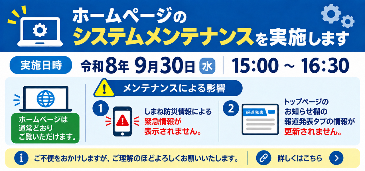 令和８年９月３０日水曜日の１５時から１６時３０分まで、本ホームページのメンテナンスを実施します。メンテナンス中もホームページはご覧いただけますが、しまね防災情報による緊急情報が表示されない、トップページお知らせ欄の報道発表タブにおける報道発表の一覧が更新されないという影響があります。ご不便をおかけしますが、ご理解いただきますようお願いします。