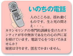 いのちの電話人のこころは、揺れ動くものです。生と死の間さえ...。カウンセリングの専門的訓練を受けたボランティアが年中無休であなたの心の声に耳を傾けています。電話で心をつないでみませんか？秘密は守ります。匿名でかまいません。