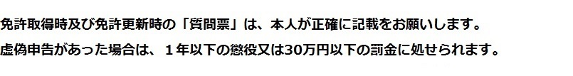 免許取得時及び免許更新時の質問票は、本人が正確に記載をお願いします。虚偽申告があった場合には、１年以下の懲役又は30万円以下の罰金に処せられます。