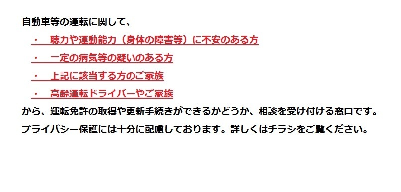 自動車等の運転に関して、聴力や運動能力、身体の障害等に不安のある方、一定の病気等の疑いのある方、上記に該当する方のご家族、高齢運転ドライバーやご家族から、運転免許の取得や更新手続きができるかどうか、相談を受け付ける窓口です。プライバシー保護には十分配慮しております。詳しくはチラシをごらんください。